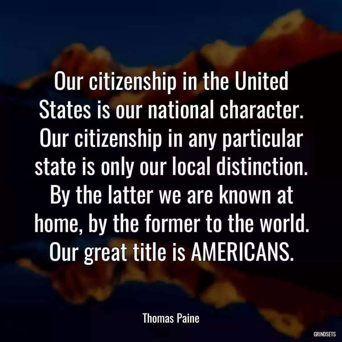 Our citizenship in the United States is our national character. Our citizenship in any particular state is only our local distinction. By the latter we are known at home, by the former to the world. Our great title is AMERICANS.