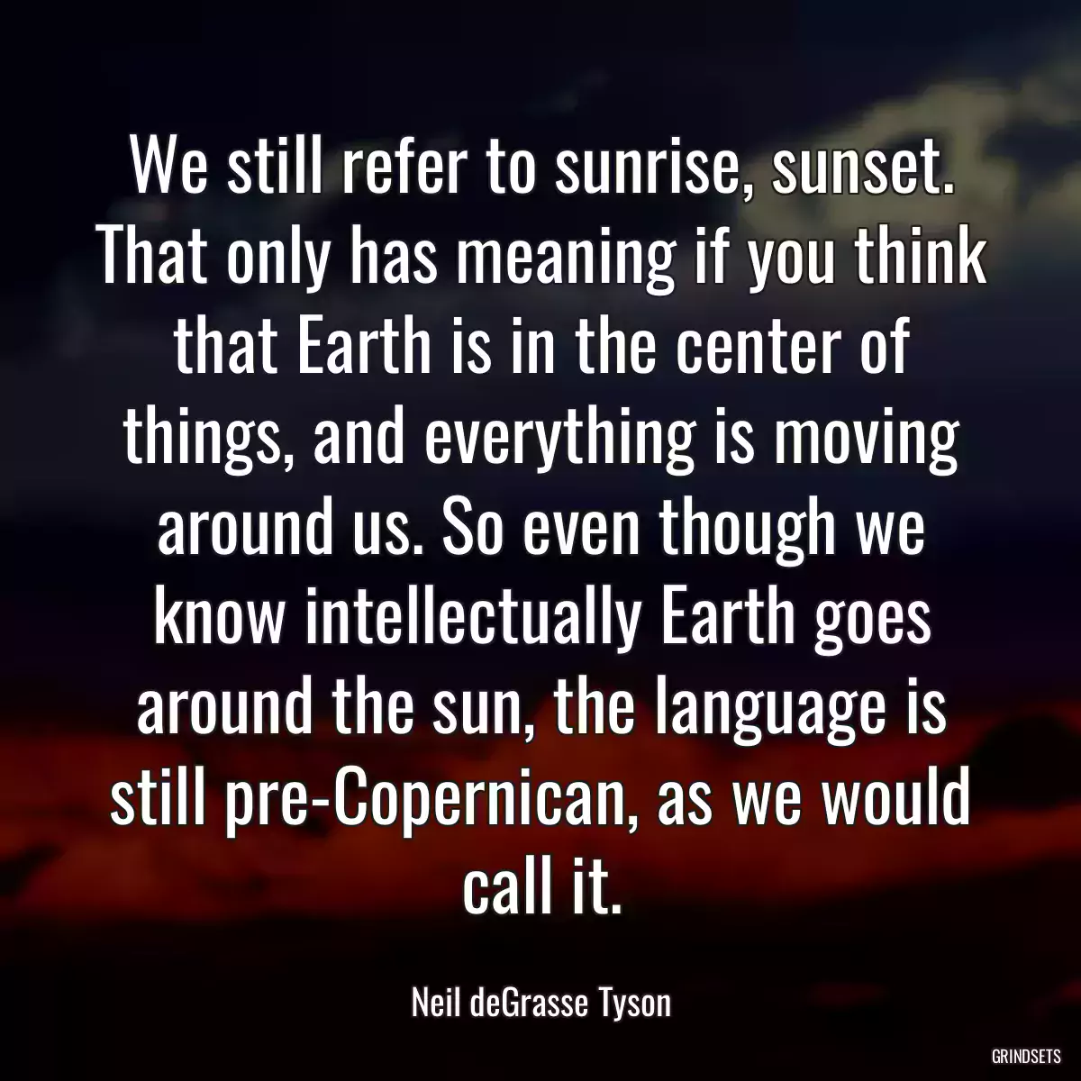 We still refer to sunrise, sunset. That only has meaning if you think that Earth is in the center of things, and everything is moving around us. So even though we know intellectually Earth goes around the sun, the language is still pre-Copernican, as we would call it.