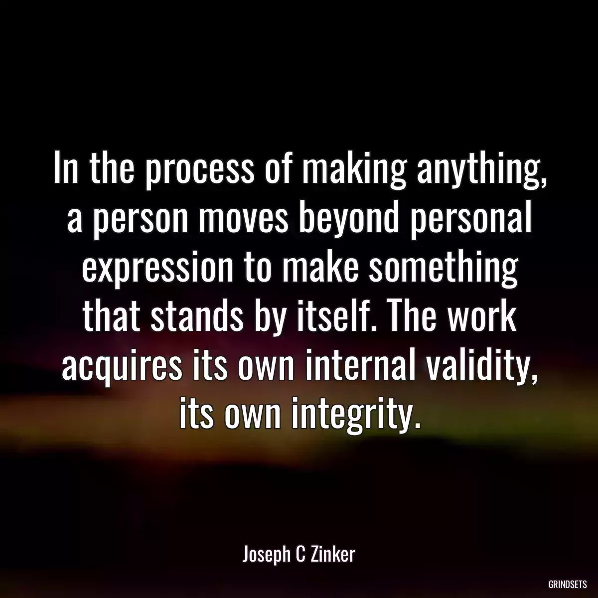 In the process of making anything, a person moves beyond personal expression to make something that stands by itself. The work acquires its own internal validity, its own integrity.