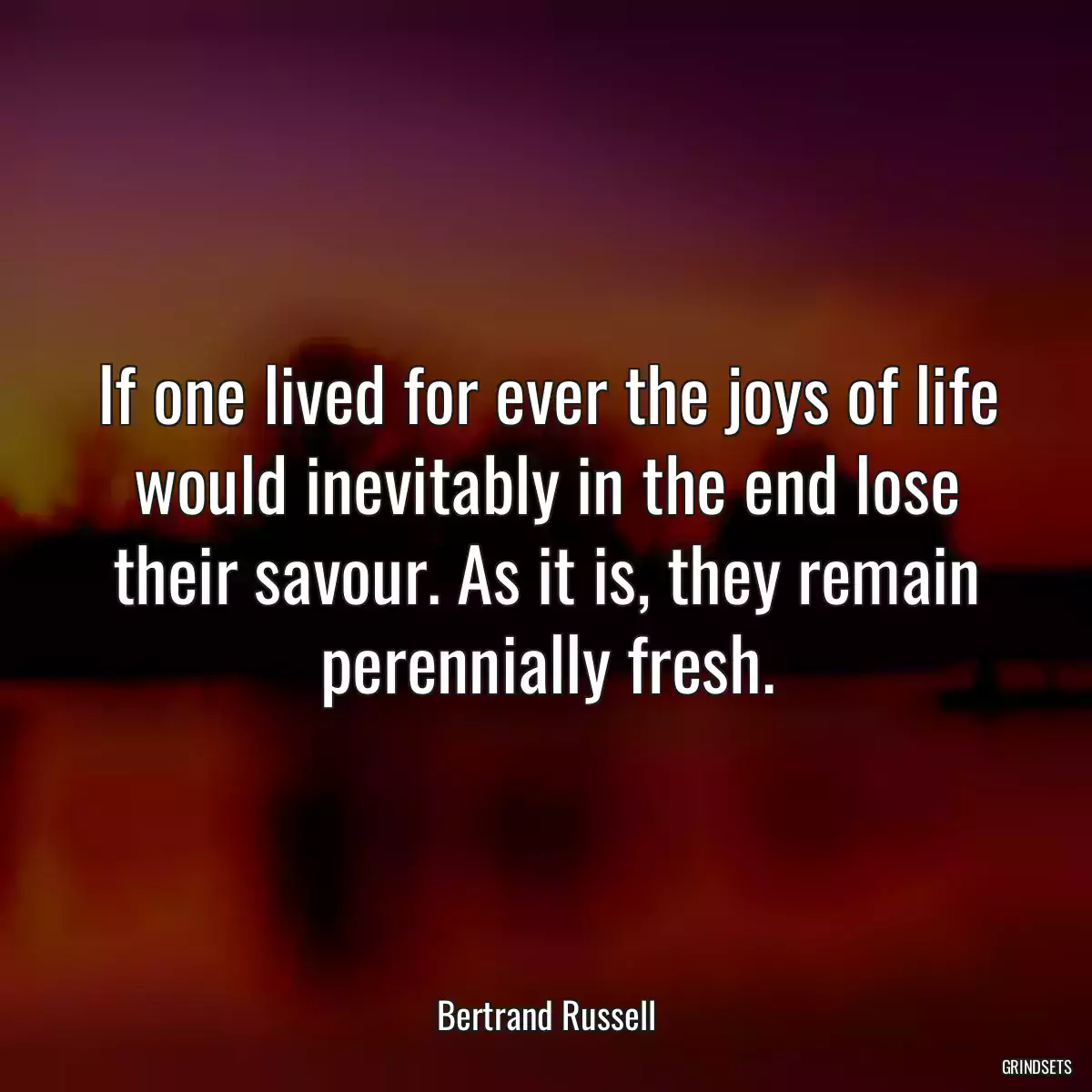 If one lived for ever the joys of life would inevitably in the end lose their savour. As it is, they remain perennially fresh.