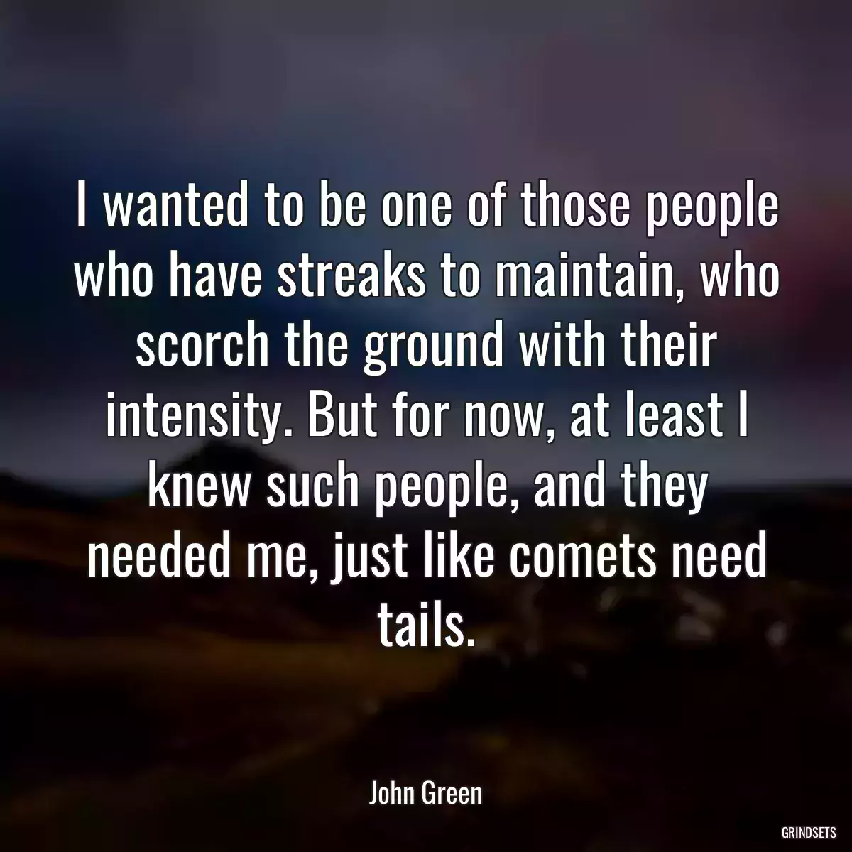 I wanted to be one of those people who have streaks to maintain, who scorch the ground with their intensity. But for now, at least I knew such people, and they needed me, just like comets need tails.