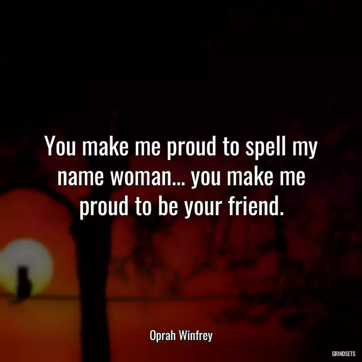 You make me proud to spell my name woman... you make me proud to be your friend.