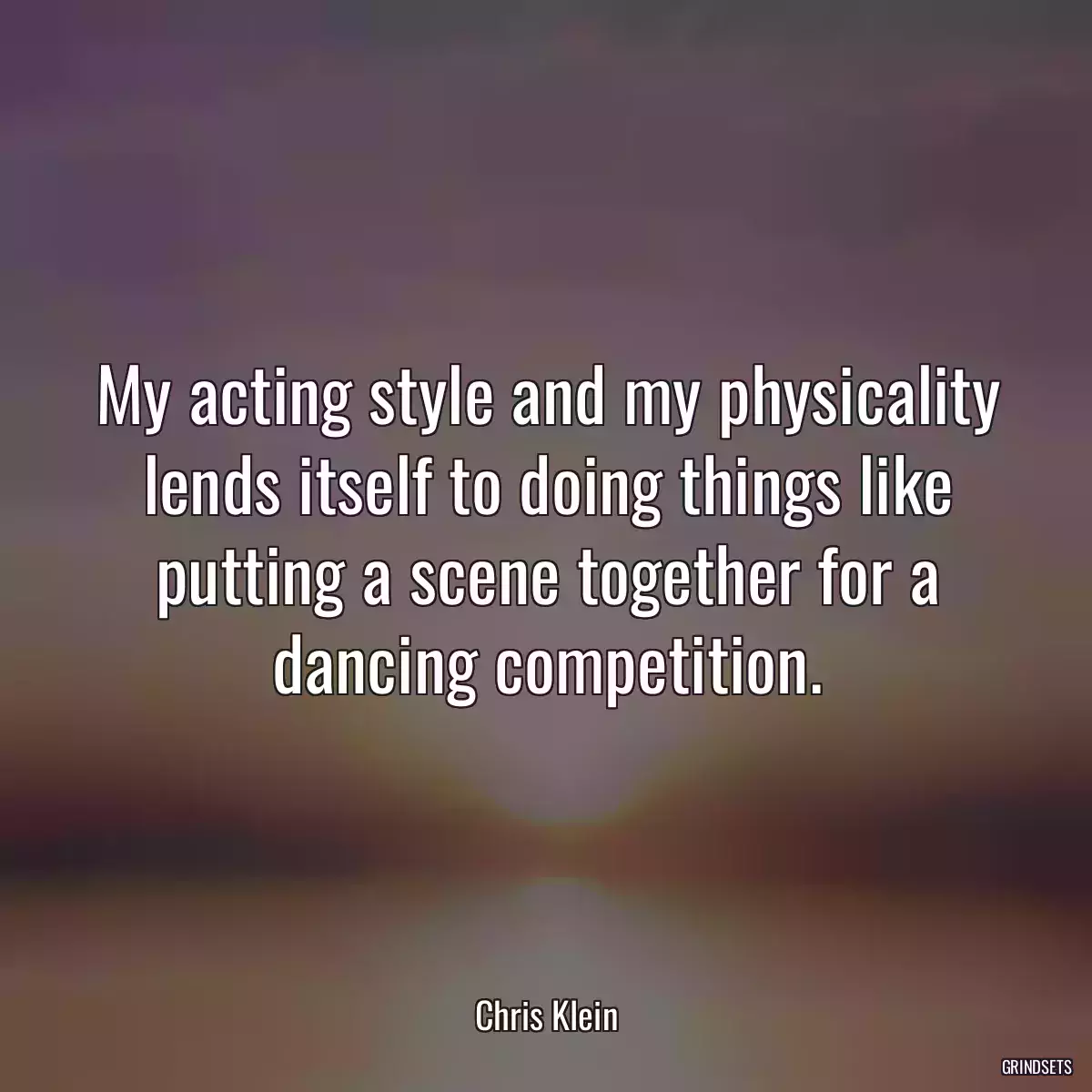 My acting style and my physicality lends itself to doing things like putting a scene together for a dancing competition.