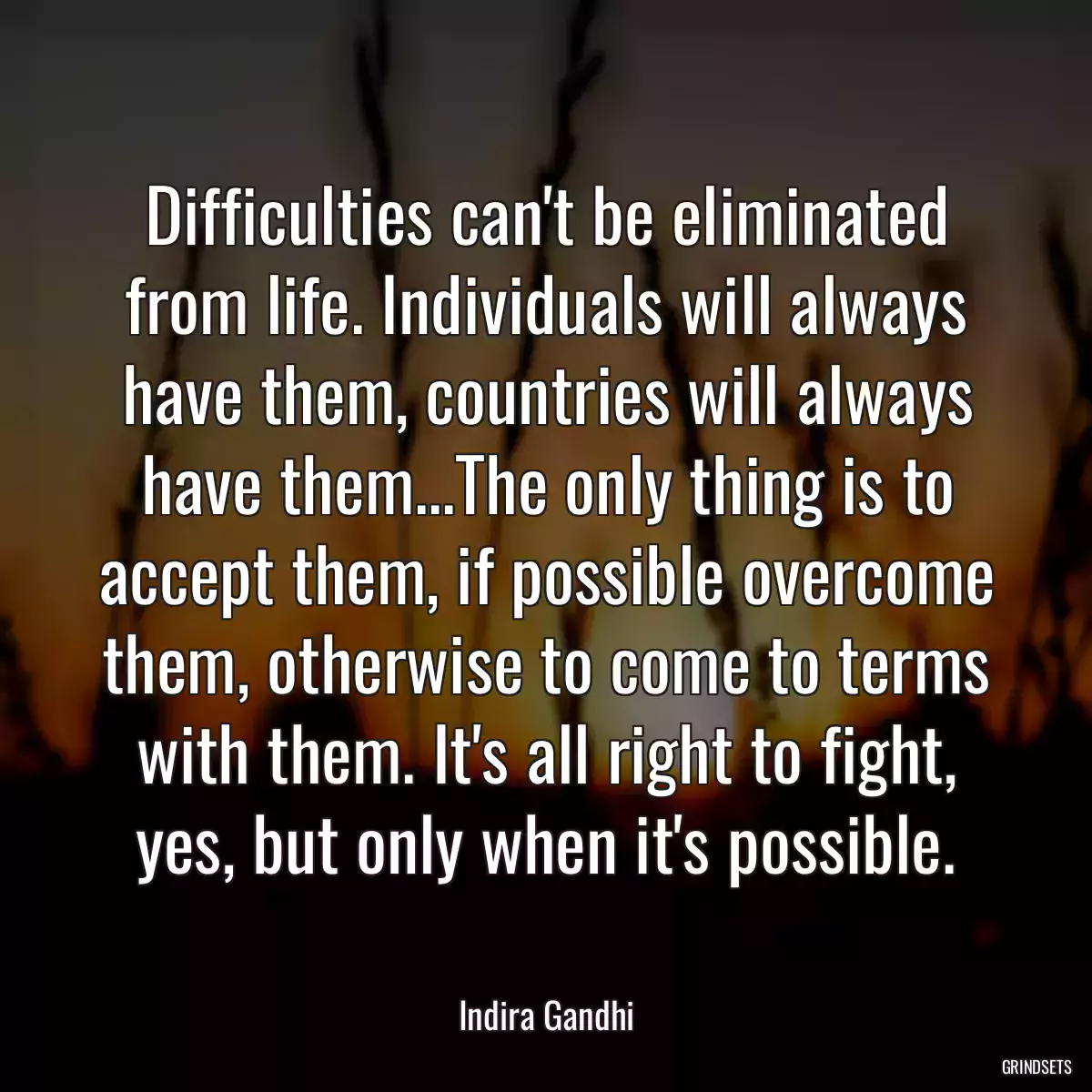 Difficulties can\'t be eliminated from life. Individuals will always have them, countries will always have them...The only thing is to accept them, if possible overcome them, otherwise to come to terms with them. It\'s all right to fight, yes, but only when it\'s possible.