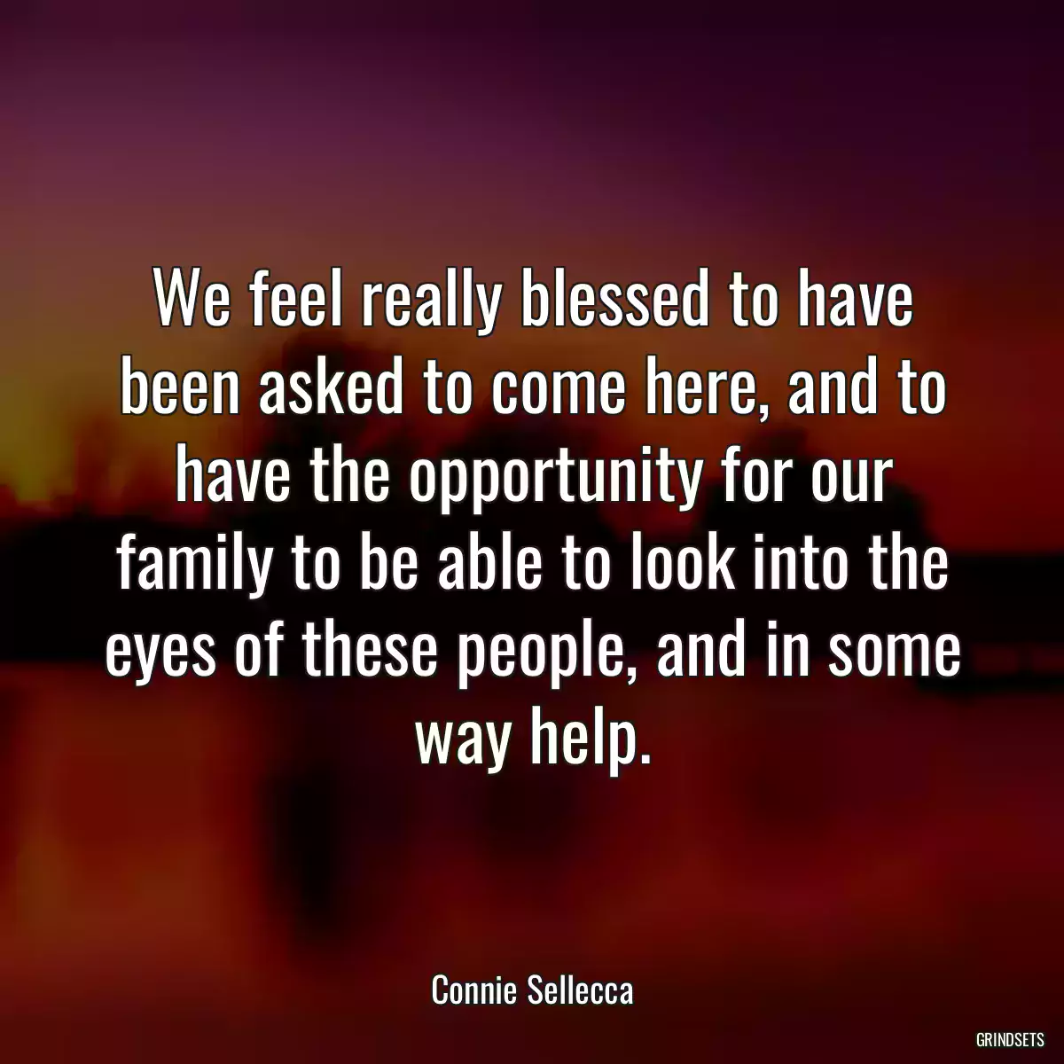 We feel really blessed to have been asked to come here, and to have the opportunity for our family to be able to look into the eyes of these people, and in some way help.