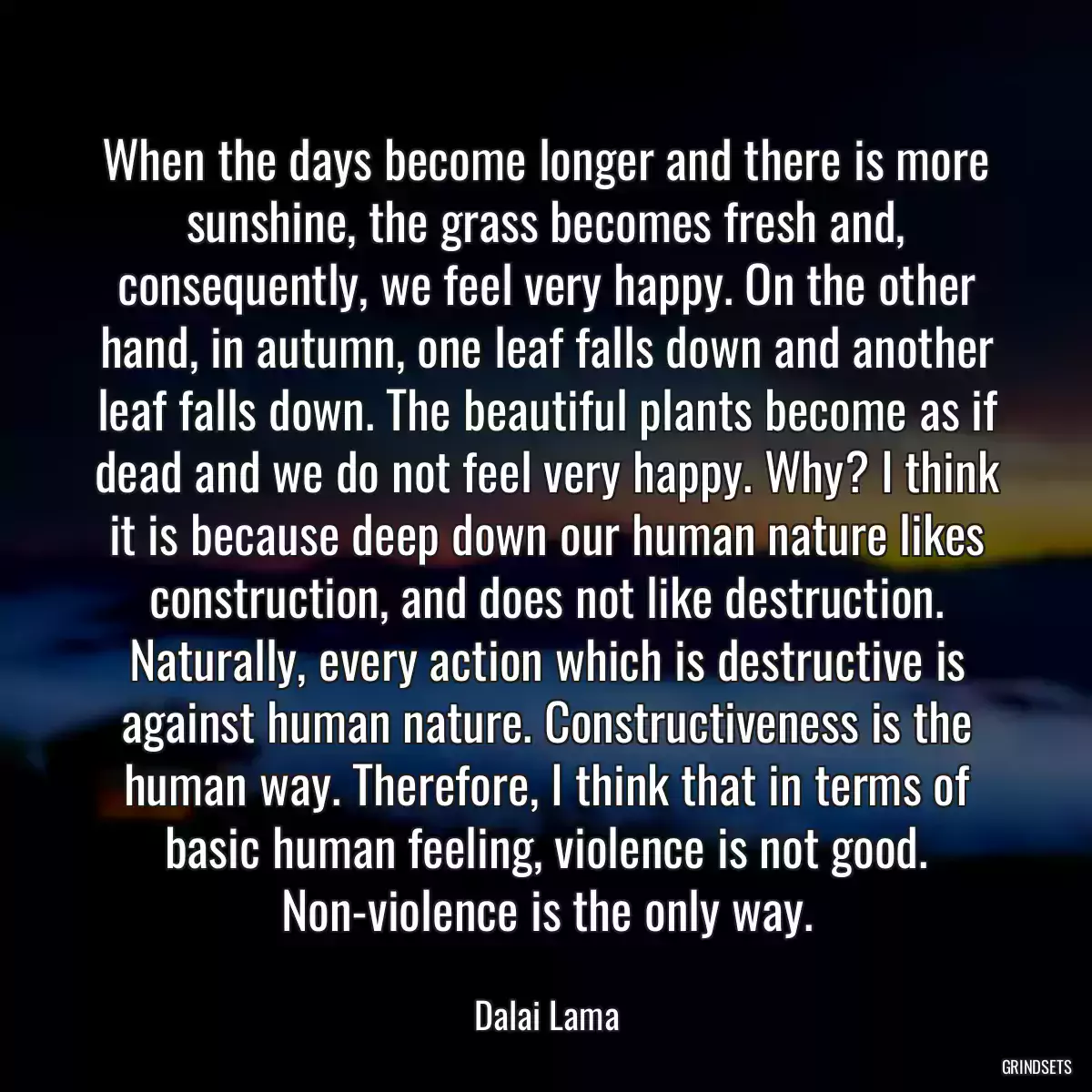 When the days become longer and there is more sunshine, the grass becomes fresh and, consequently, we feel very happy. On the other hand, in autumn, one leaf falls down and another leaf falls down. The beautiful plants become as if dead and we do not feel very happy. Why? I think it is because deep down our human nature likes construction, and does not like destruction. Naturally, every action which is destructive is against human nature. Constructiveness is the human way. Therefore, I think that in terms of basic human feeling, violence is not good. Non-violence is the only way.