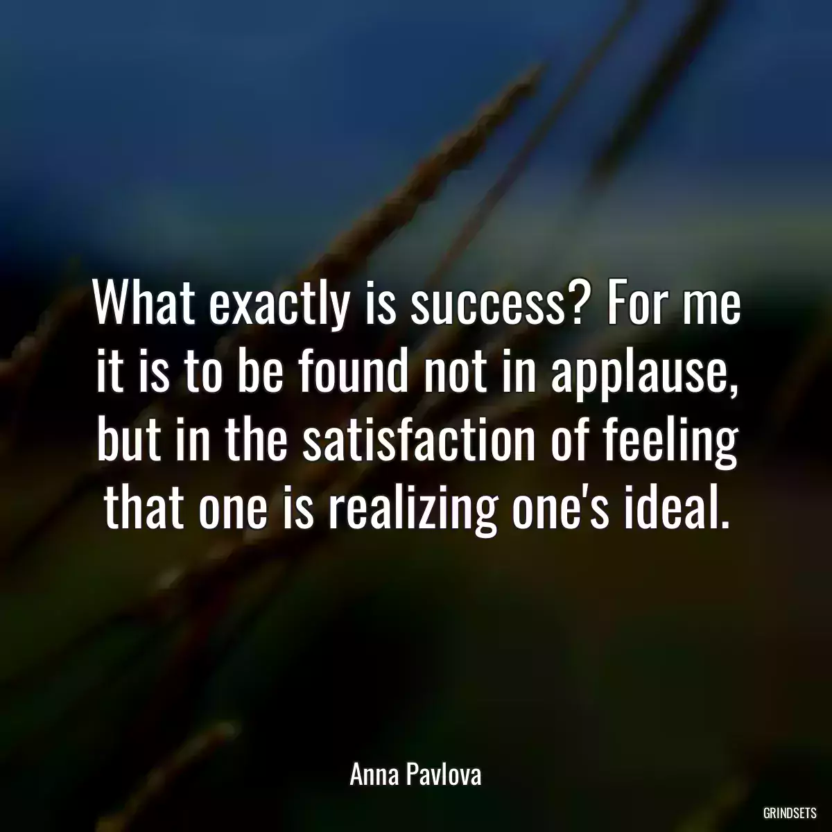 What exactly is success? For me it is to be found not in applause, but in the satisfaction of feeling that one is realizing one\'s ideal.