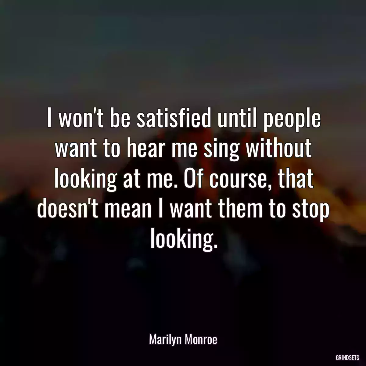 I won\'t be satisfied until people want to hear me sing without looking at me. Of course, that doesn\'t mean I want them to stop looking.