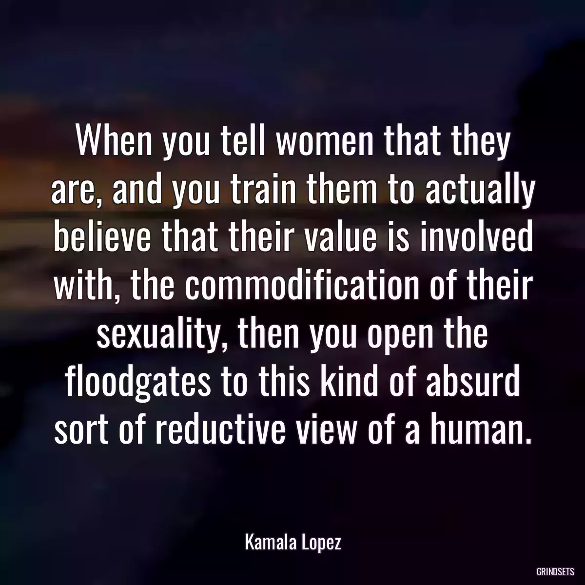 When you tell women that they are, and you train them to actually believe that their value is involved with, the commodification of their sexuality, then you open the floodgates to this kind of absurd sort of reductive view of a human.