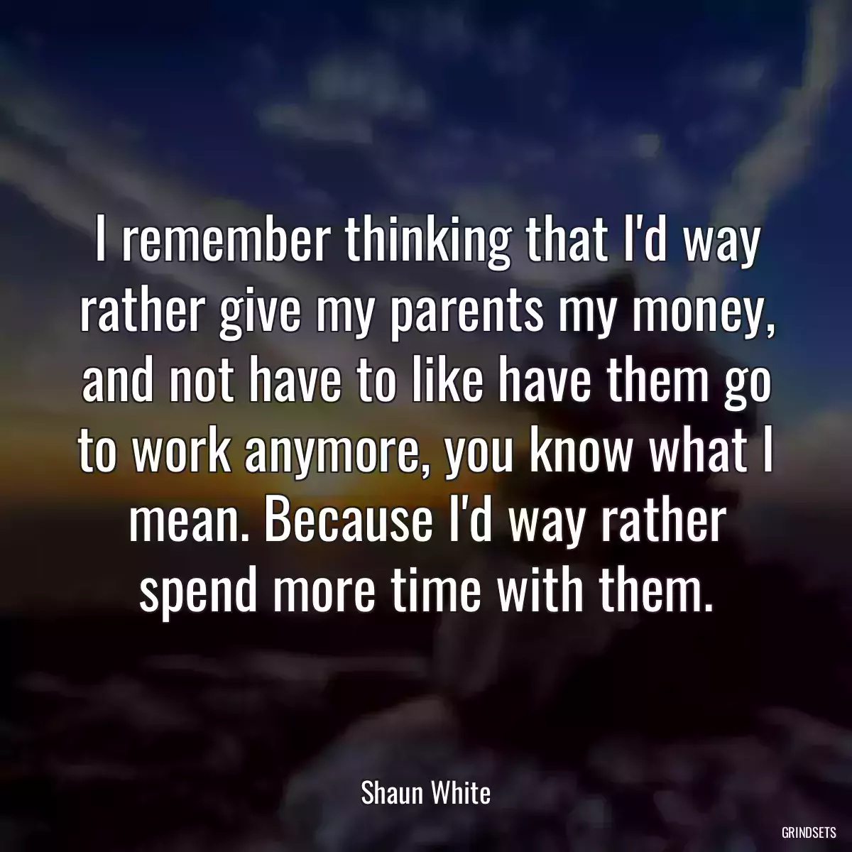 I remember thinking that I\'d way rather give my parents my money, and not have to like have them go to work anymore, you know what I mean. Because I\'d way rather spend more time with them.