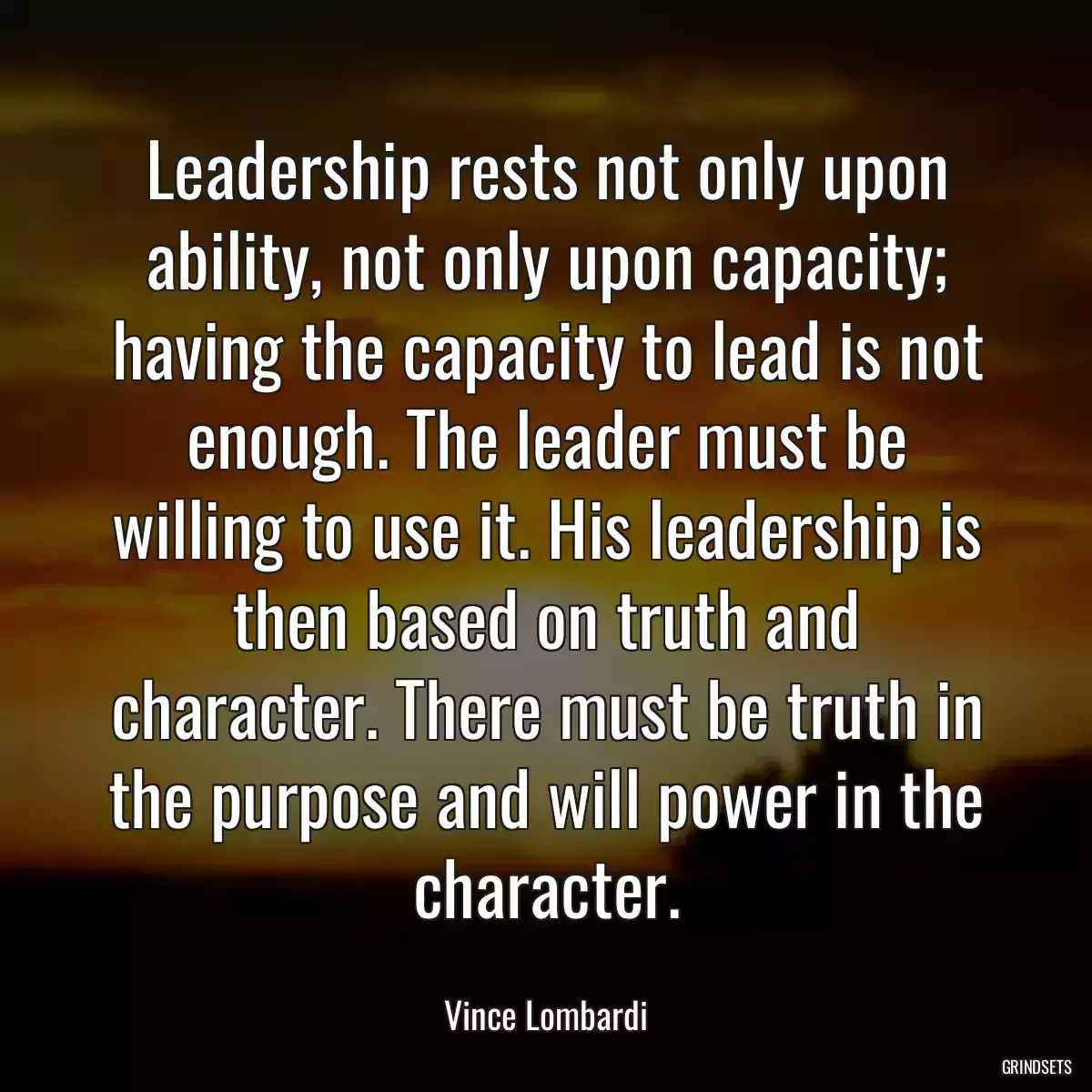 Leadership rests not only upon ability, not only upon capacity; having the capacity to lead is not enough. The leader must be willing to use it. His leadership is then based on truth and character. There must be truth in the purpose and will power in the character.