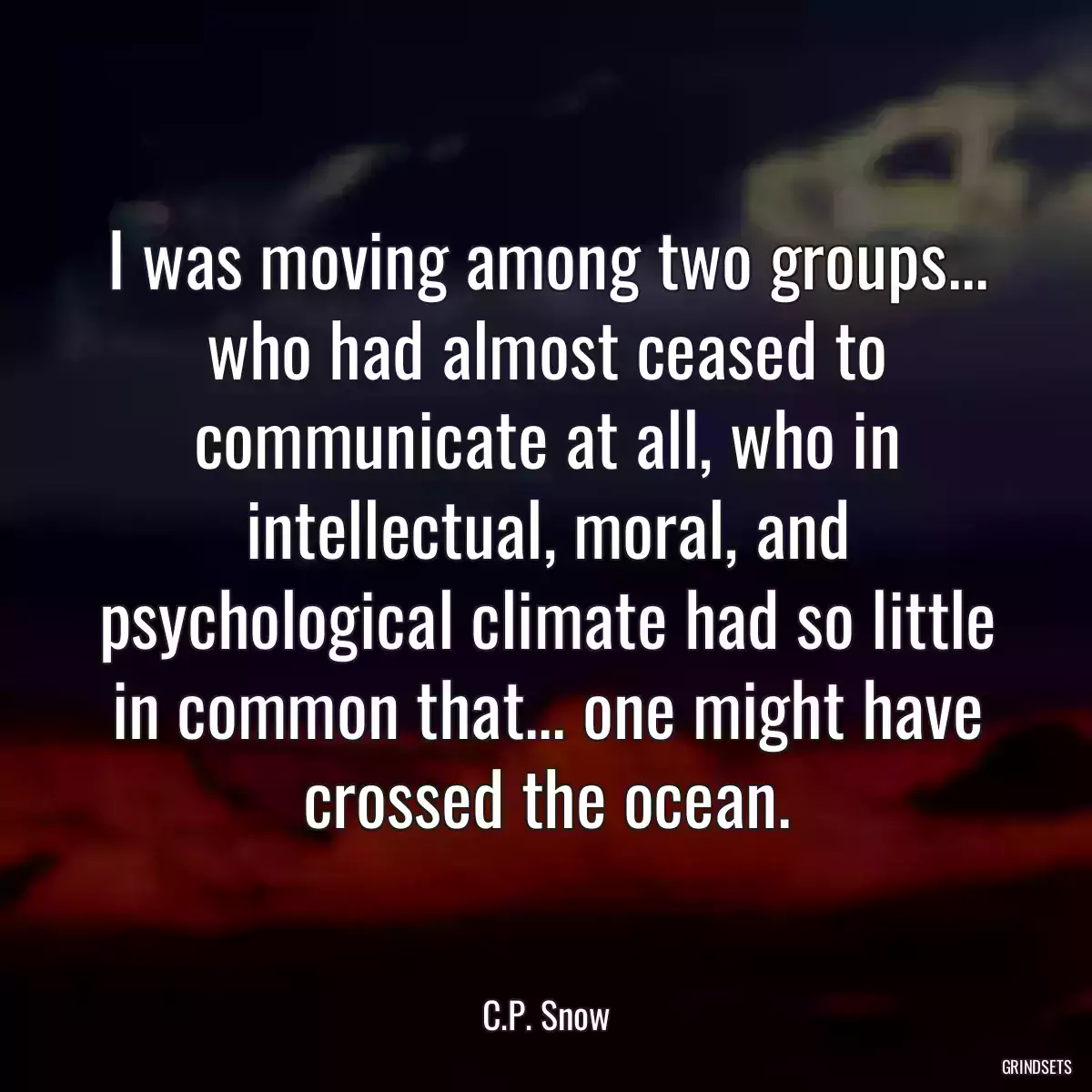 I was moving among two groups... who had almost ceased to communicate at all, who in intellectual, moral, and psychological climate had so little in common that... one might have crossed the ocean.