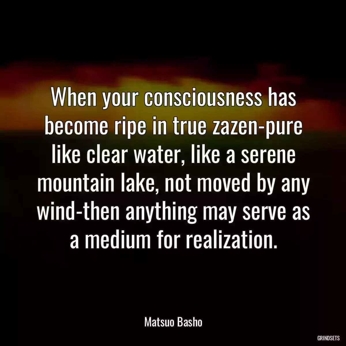 When your consciousness has become ripe in true zazen-pure like clear water, like a serene mountain lake, not moved by any wind-then anything may serve as a medium for realization.