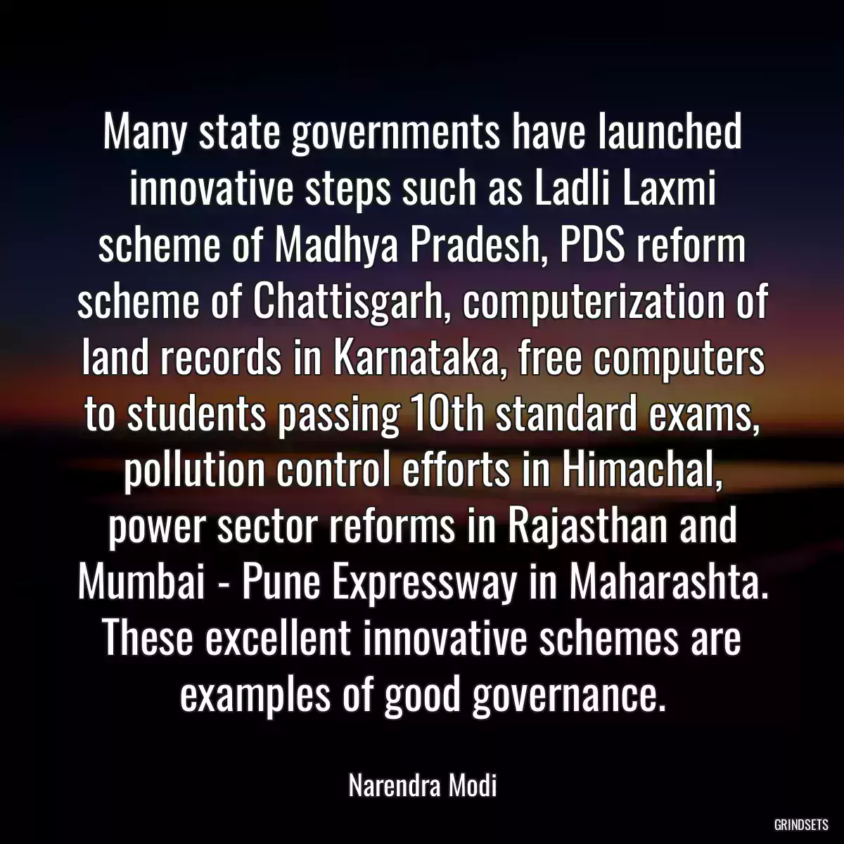 Many state governments have launched innovative steps such as Ladli Laxmi scheme of Madhya Pradesh, PDS reform scheme of Chattisgarh, computerization of land records in Karnataka, free computers to students passing 10th standard exams, pollution control efforts in Himachal, power sector reforms in Rajasthan and Mumbai - Pune Expressway in Maharashta. These excellent innovative schemes are examples of good governance.