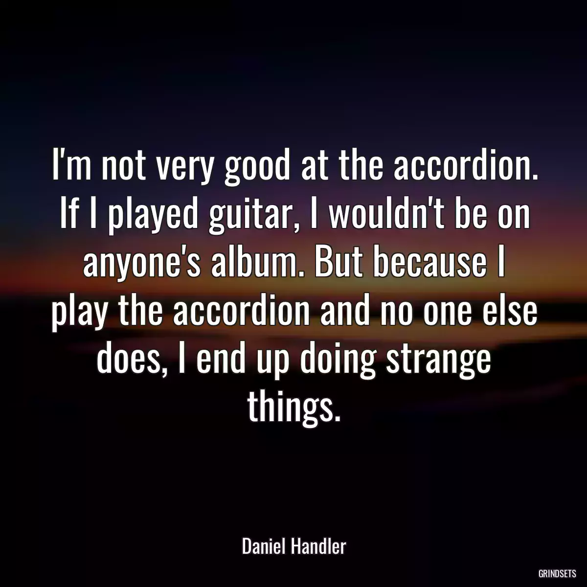 I\'m not very good at the accordion. If I played guitar, I wouldn\'t be on anyone\'s album. But because I play the accordion and no one else does, I end up doing strange things.