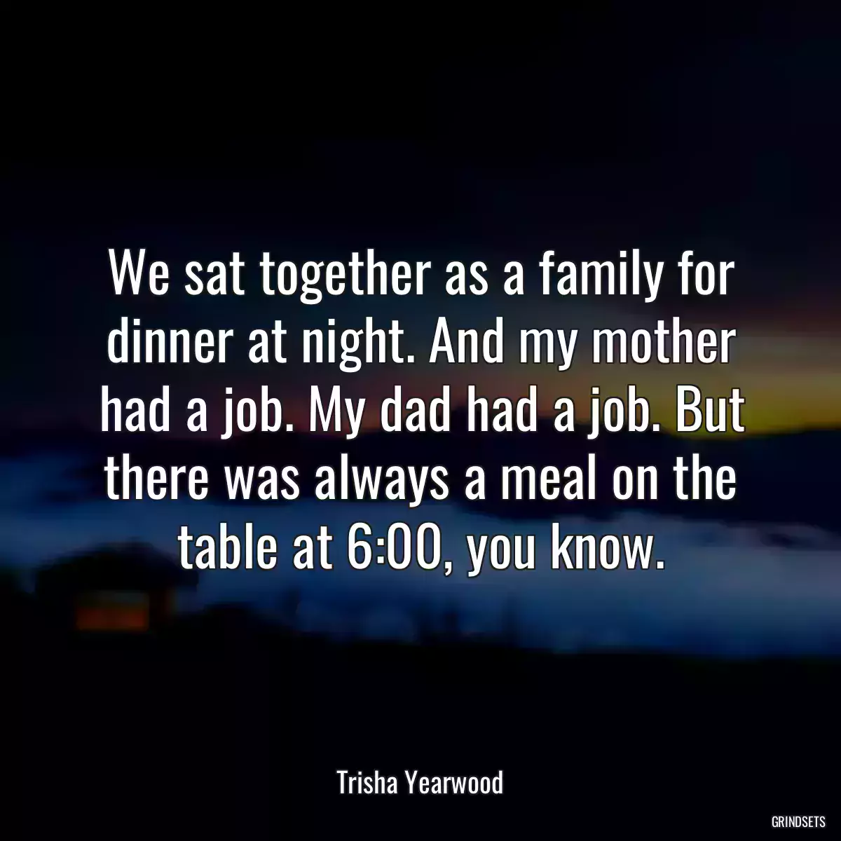 We sat together as a family for dinner at night. And my mother had a job. My dad had a job. But there was always a meal on the table at 6:00, you know.