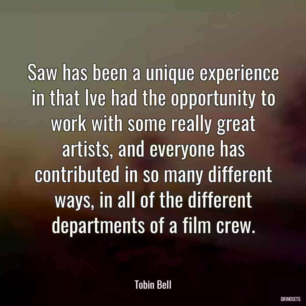 Saw has been a unique experience in that Ive had the opportunity to work with some really great artists, and everyone has contributed in so many different ways, in all of the different departments of a film crew.