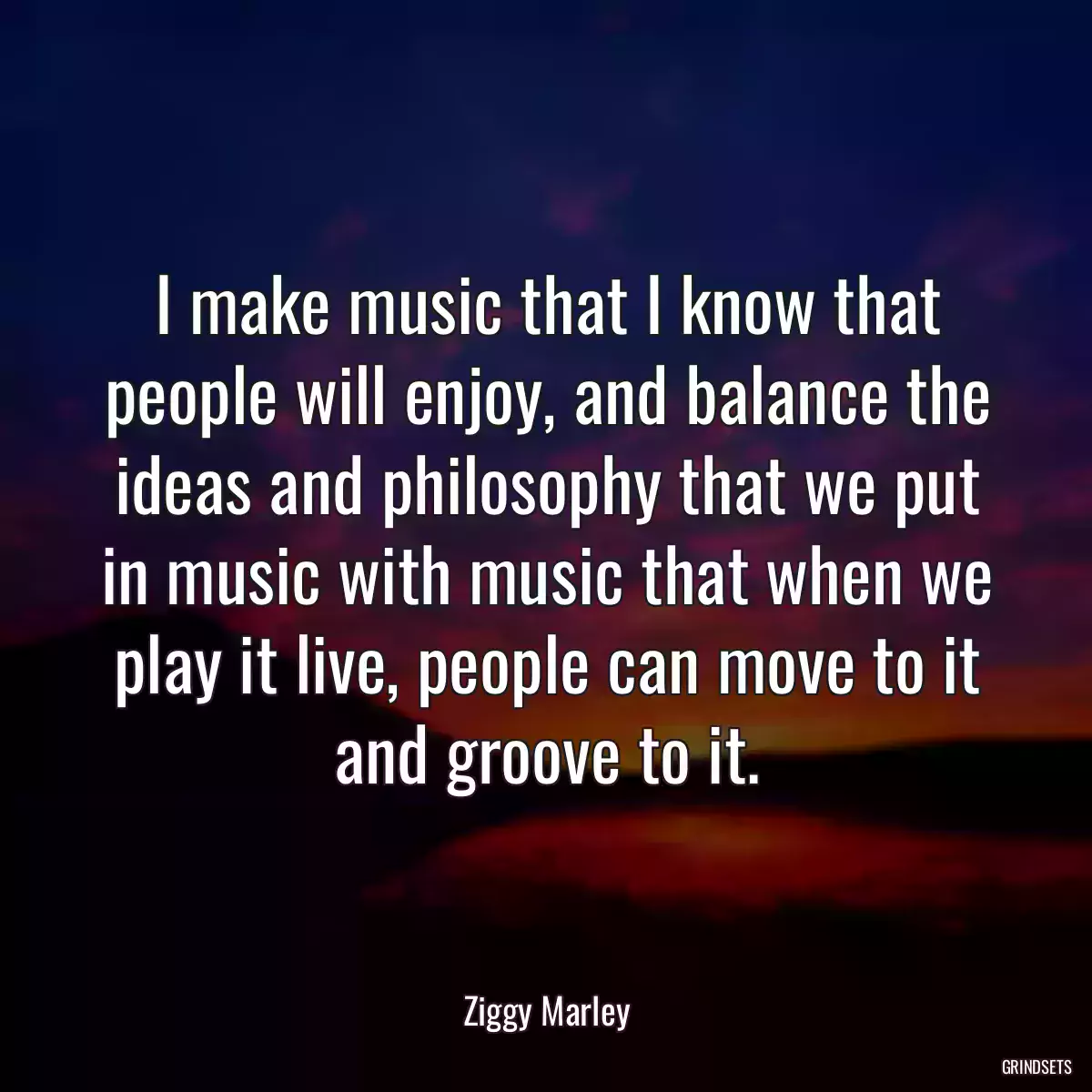 I make music that I know that people will enjoy, and balance the ideas and philosophy that we put in music with music that when we play it live, people can move to it and groove to it.