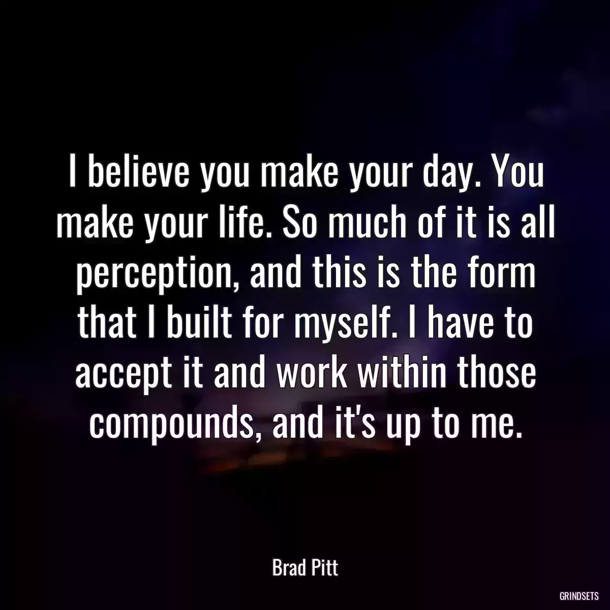 I believe you make your day. You make your life. So much of it is all perception, and this is the form that I built for myself. I have to accept it and work within those compounds, and it\'s up to me.