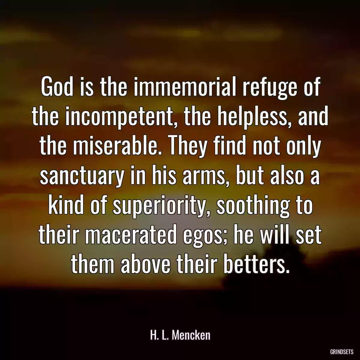 God is the immemorial refuge of the incompetent, the helpless, and the miserable. They find not only sanctuary in his arms, but also a kind of superiority, soothing to their macerated egos; he will set them above their betters.