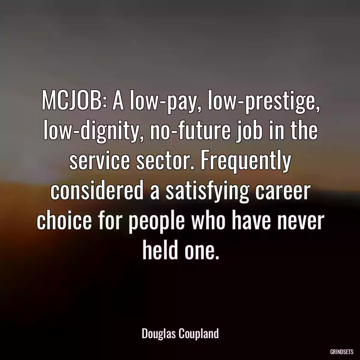 MCJOB: A low-pay, low-prestige, low-dignity, no-future job in the service sector. Frequently considered a satisfying career choice for people who have never held one.