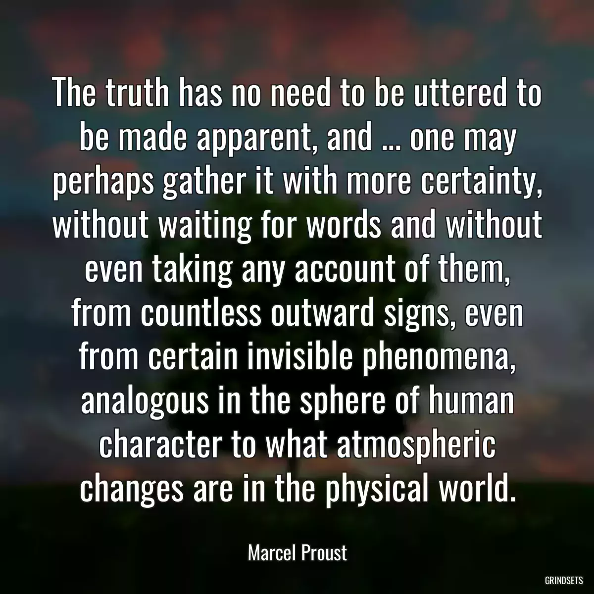 The truth has no need to be uttered to be made apparent, and ... one may perhaps gather it with more certainty, without waiting for words and without even taking any account of them, from countless outward signs, even from certain invisible phenomena, analogous in the sphere of human character to what atmospheric changes are in the physical world.