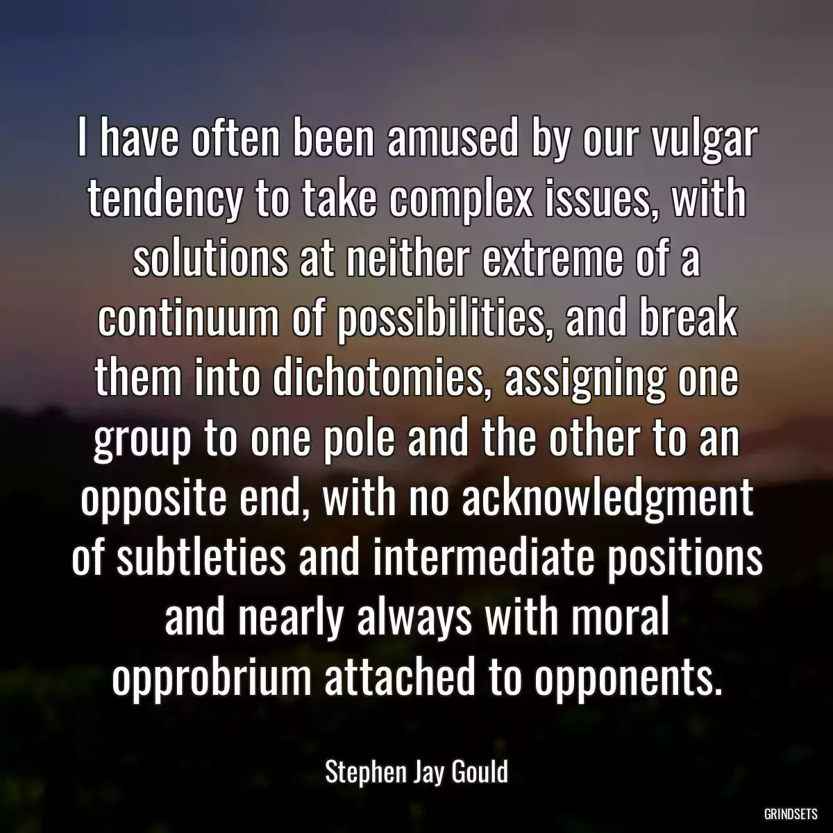 I have often been amused by our vulgar tendency to take complex issues, with solutions at neither extreme of a continuum of possibilities, and break them into dichotomies, assigning one group to one pole and the other to an opposite end, with no acknowledgment of subtleties and intermediate positions and nearly always with moral opprobrium attached to opponents.