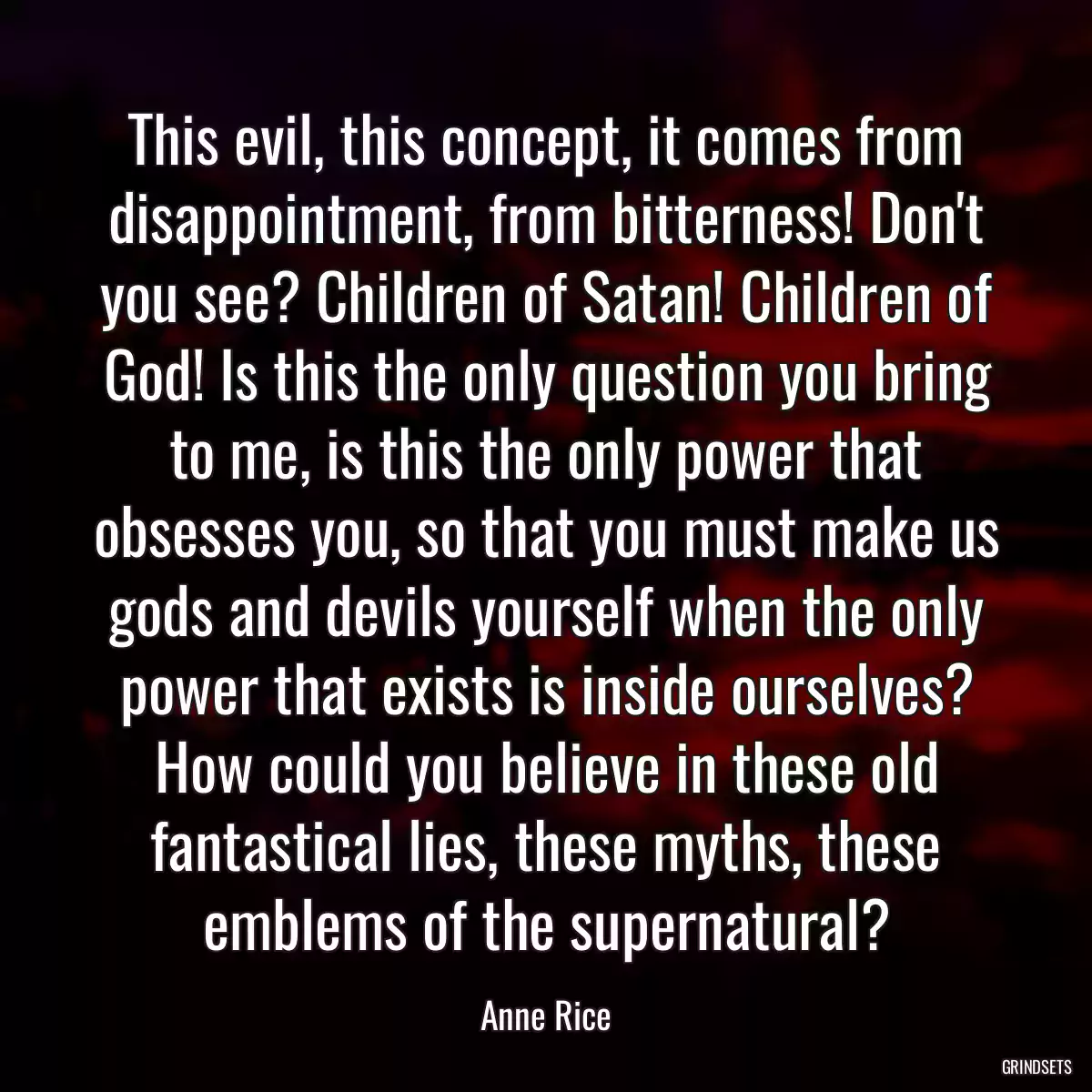 This evil, this concept, it comes from disappointment, from bitterness! Don\'t you see? Children of Satan! Children of God! Is this the only question you bring to me, is this the only power that obsesses you, so that you must make us gods and devils yourself when the only power that exists is inside ourselves? How could you believe in these old fantastical lies, these myths, these emblems of the supernatural?