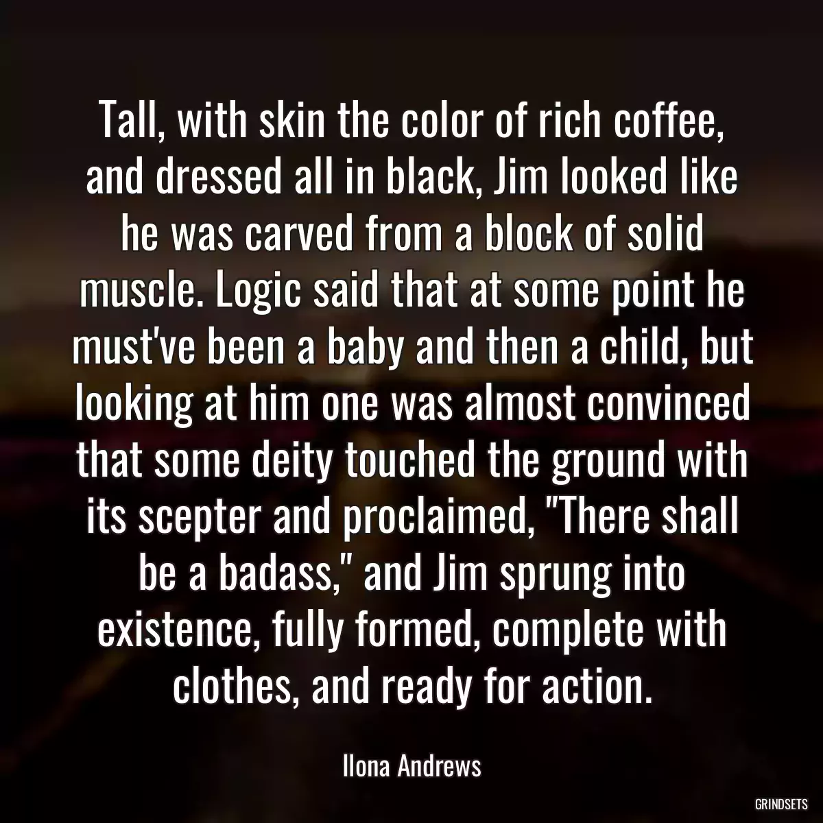 Tall, with skin the color of rich coffee, and dressed all in black, Jim looked like he was carved from a block of solid muscle. Logic said that at some point he must\'ve been a baby and then a child, but looking at him one was almost convinced that some deity touched the ground with its scepter and proclaimed, \