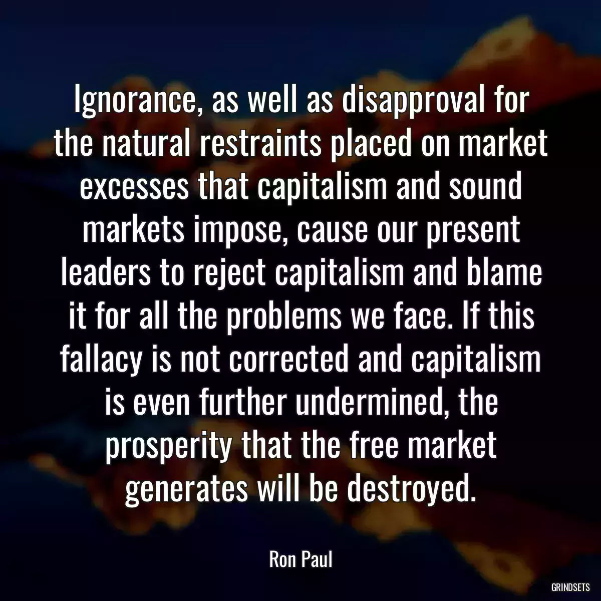 Ignorance, as well as disapproval for the natural restraints placed on market excesses that capitalism and sound markets impose, cause our present leaders to reject capitalism and blame it for all the problems we face. If this fallacy is not corrected and capitalism is even further undermined, the prosperity that the free market generates will be destroyed.