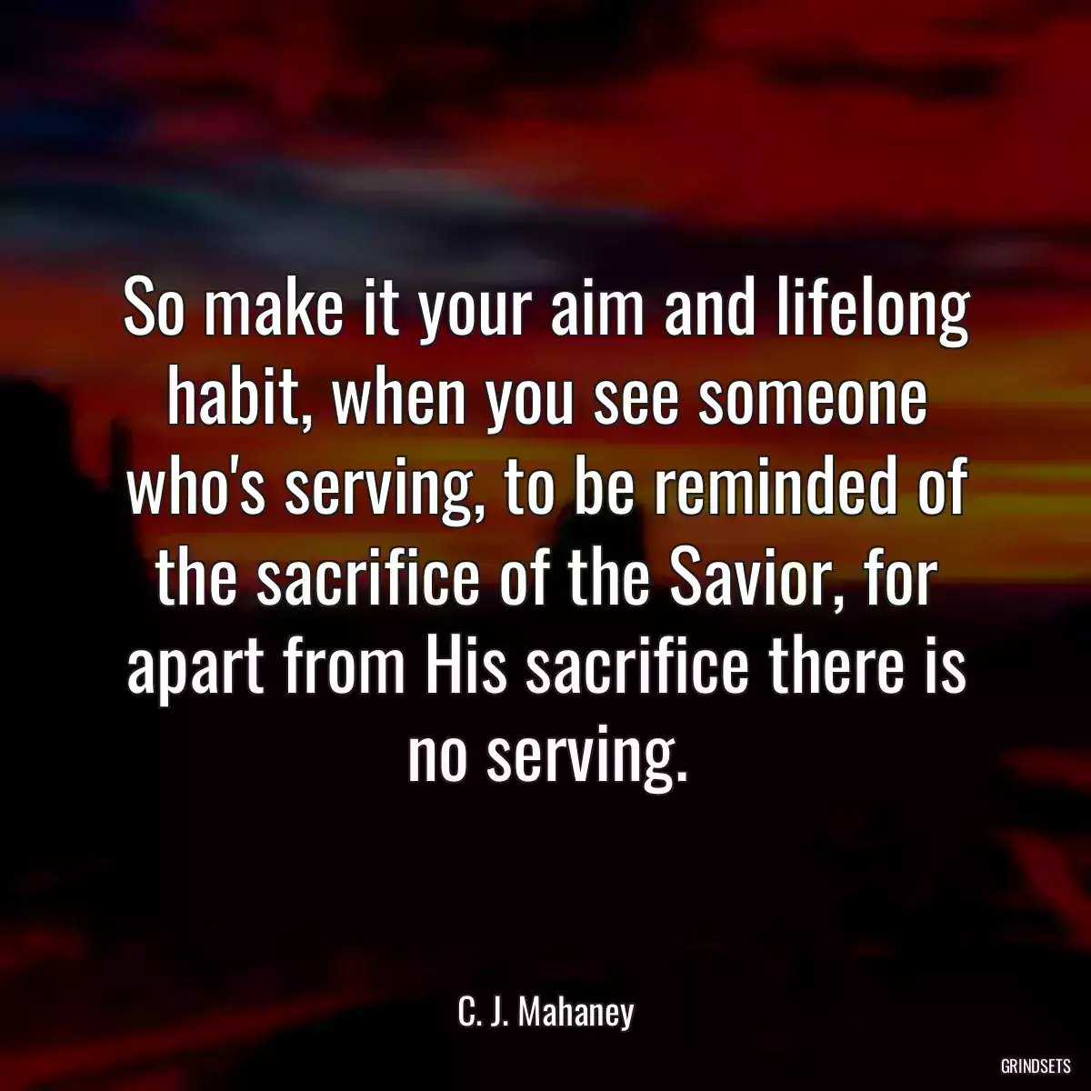 So make it your aim and lifelong habit, when you see someone who\'s serving, to be reminded of the sacrifice of the Savior, for apart from His sacrifice there is no serving.