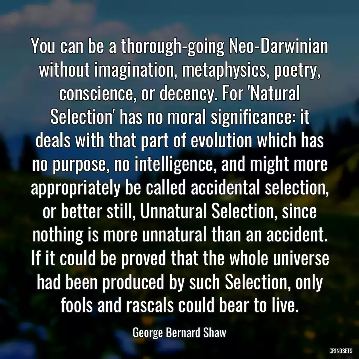 You can be a thorough-going Neo-Darwinian without imagination, metaphysics, poetry, conscience, or decency. For \'Natural Selection\' has no moral significance: it deals with that part of evolution which has no purpose, no intelligence, and might more appropriately be called accidental selection, or better still, Unnatural Selection, since nothing is more unnatural than an accident. If it could be proved that the whole universe had been produced by such Selection, only fools and rascals could bear to live.