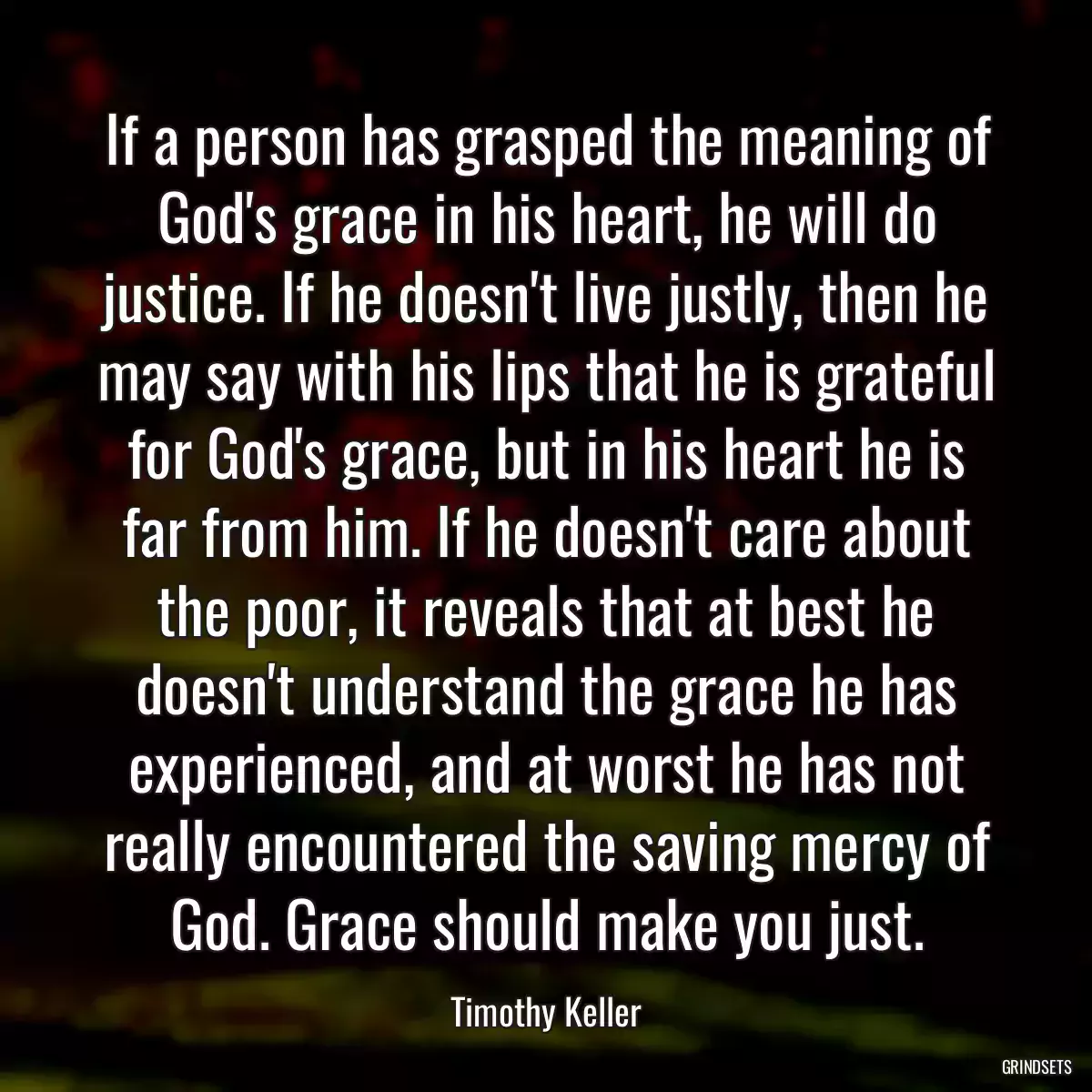 If a person has grasped the meaning of God\'s grace in his heart, he will do justice. If he doesn\'t live justly, then he may say with his lips that he is grateful for God\'s grace, but in his heart he is far from him. If he doesn\'t care about the poor, it reveals that at best he doesn\'t understand the grace he has experienced, and at worst he has not really encountered the saving mercy of God. Grace should make you just.