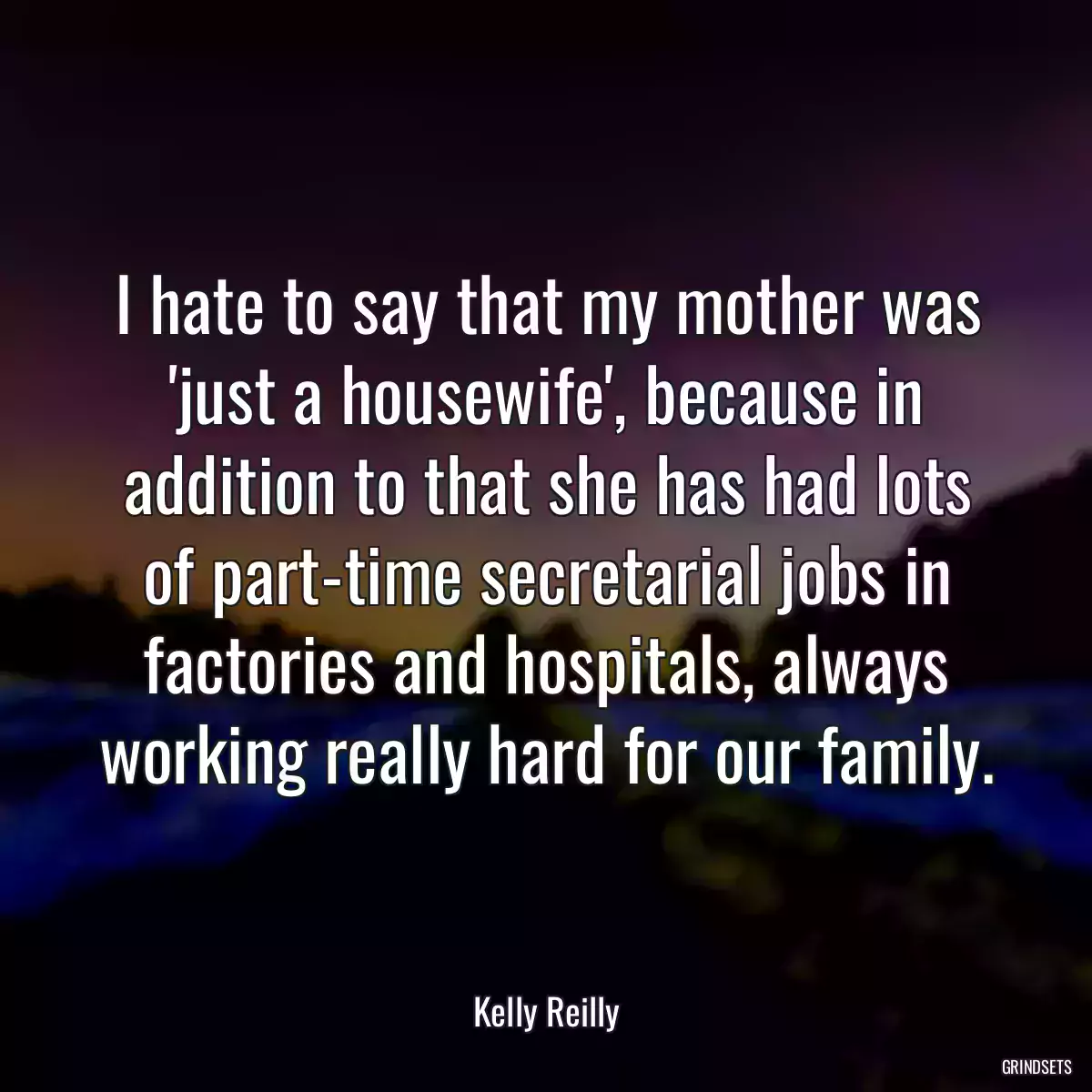 I hate to say that my mother was \'just a housewife\', because in addition to that she has had lots of part-time secretarial jobs in factories and hospitals, always working really hard for our family.