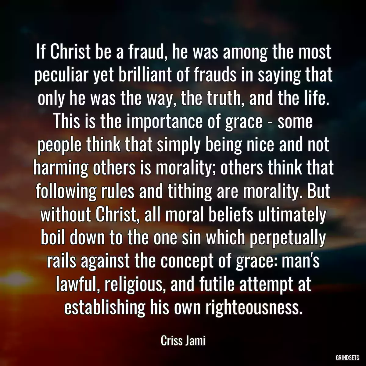 If Christ be a fraud, he was among the most peculiar yet brilliant of frauds in saying that only he was the way, the truth, and the life. This is the importance of grace - some people think that simply being nice and not harming others is morality; others think that following rules and tithing are morality. But without Christ, all moral beliefs ultimately boil down to the one sin which perpetually rails against the concept of grace: man\'s lawful, religious, and futile attempt at establishing his own righteousness.