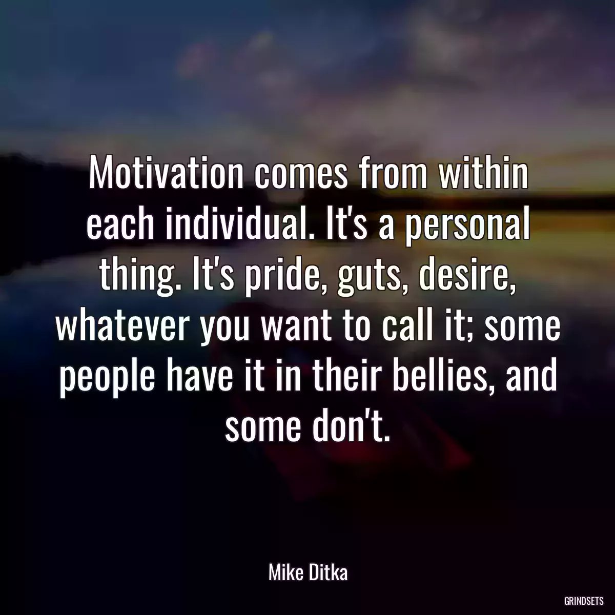 Motivation comes from within each individual. It\'s a personal thing. It\'s pride, guts, desire, whatever you want to call it; some people have it in their bellies, and some don\'t.