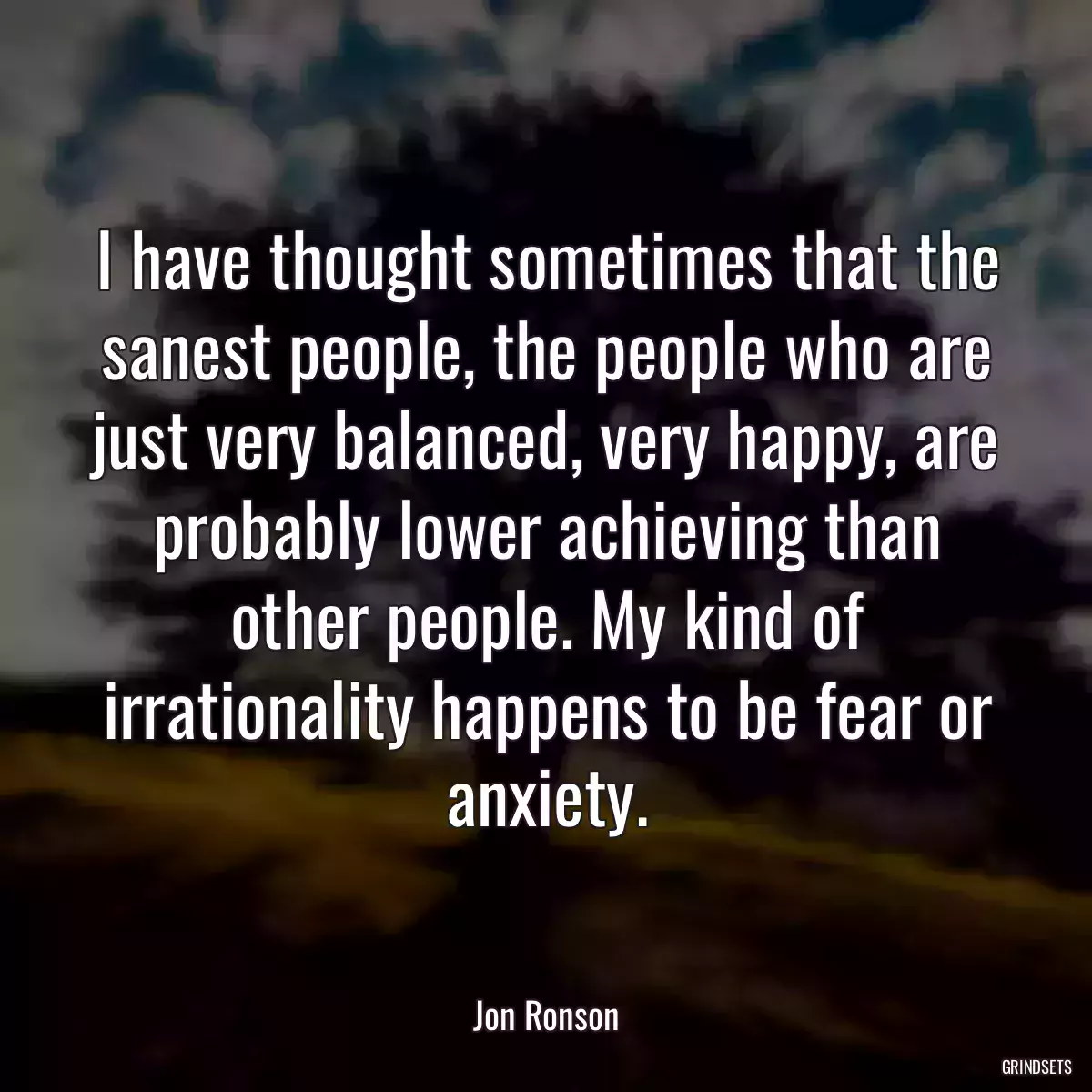 I have thought sometimes that the sanest people, the people who are just very balanced, very happy, are probably lower achieving than other people. My kind of irrationality happens to be fear or anxiety.