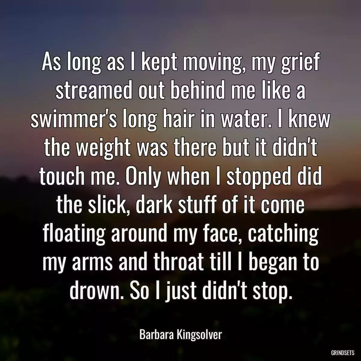 As long as I kept moving, my grief streamed out behind me like a swimmer\'s long hair in water. I knew the weight was there but it didn\'t touch me. Only when I stopped did the slick, dark stuff of it come floating around my face, catching my arms and throat till I began to drown. So I just didn\'t stop.