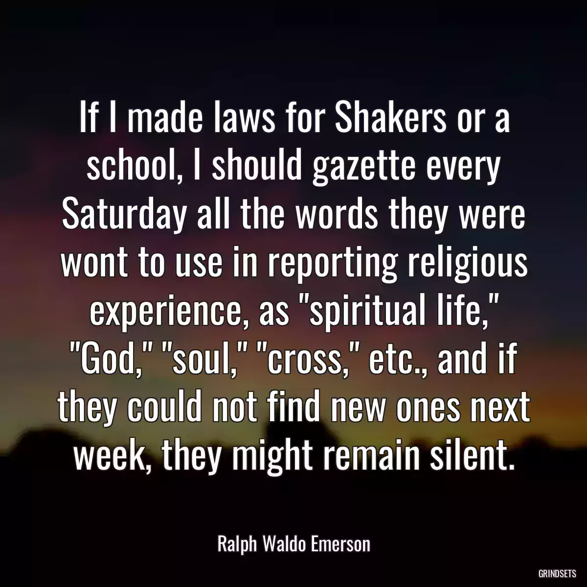 If I made laws for Shakers or a school, I should gazette every Saturday all the words they were wont to use in reporting religious experience, as \