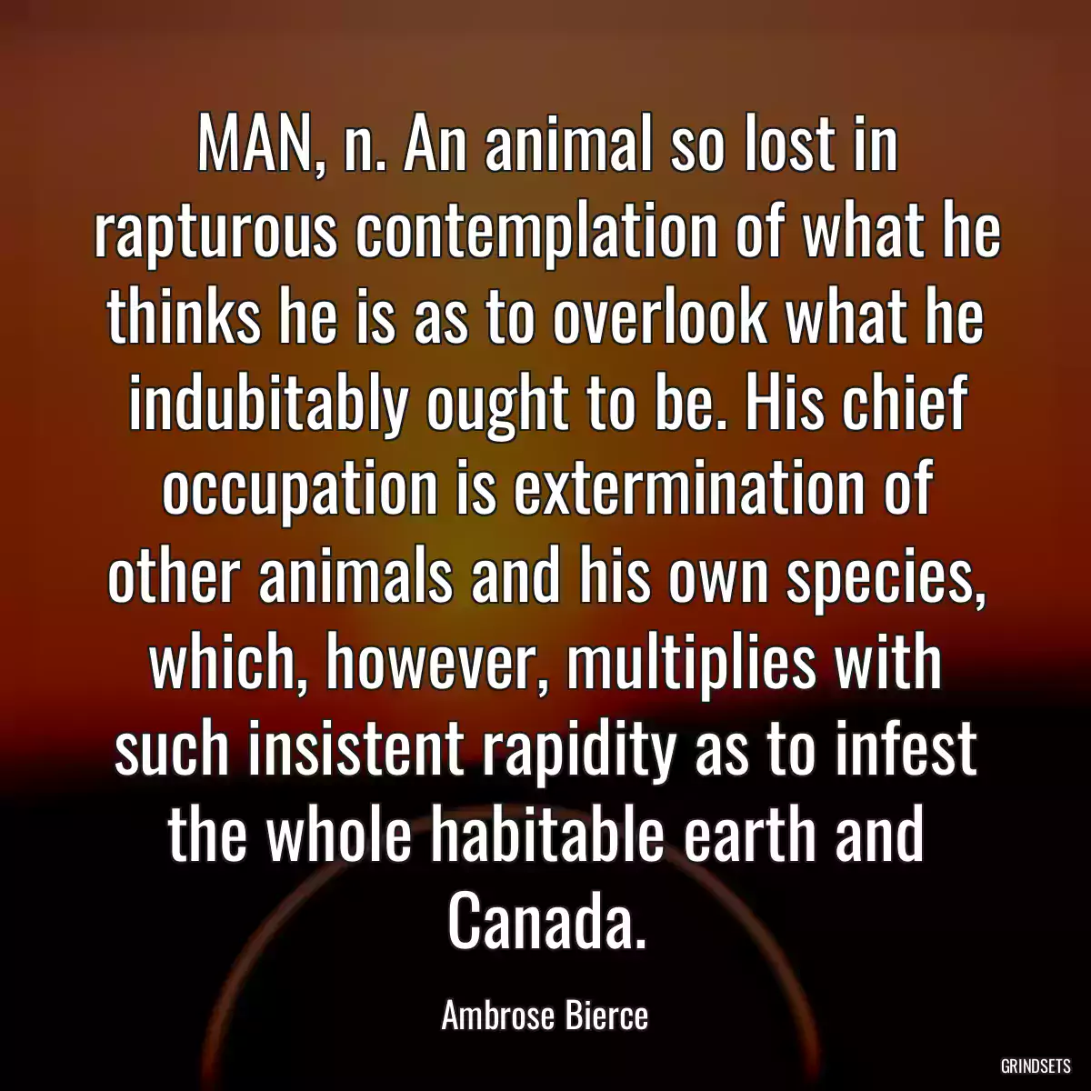 MAN, n. An animal so lost in rapturous contemplation of what he thinks he is as to overlook what he indubitably ought to be. His chief occupation is extermination of other animals and his own species, which, however, multiplies with such insistent rapidity as to infest the whole habitable earth and Canada.