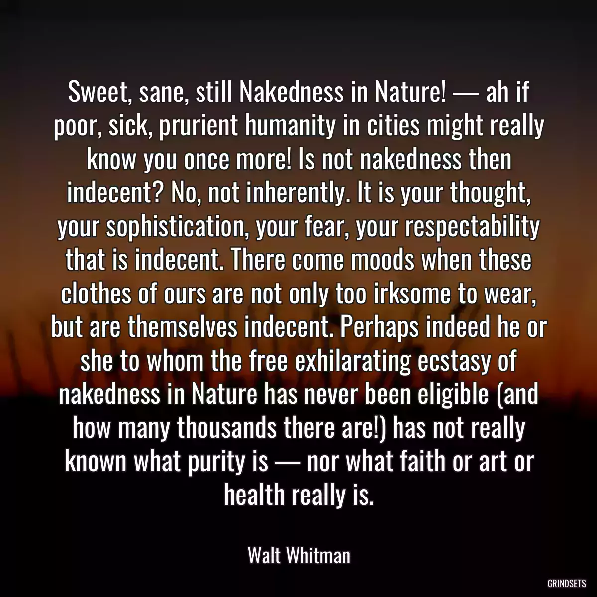 Sweet, sane, still Nakedness in Nature! — ah if poor, sick, prurient humanity in cities might really know you once more! Is not nakedness then indecent? No, not inherently. It is your thought, your sophistication, your fear, your respectability that is indecent. There come moods when these clothes of ours are not only too irksome to wear, but are themselves indecent. Perhaps indeed he or she to whom the free exhilarating ecstasy of nakedness in Nature has never been eligible (and how many thousands there are!) has not really known what purity is — nor what faith or art or health really is.