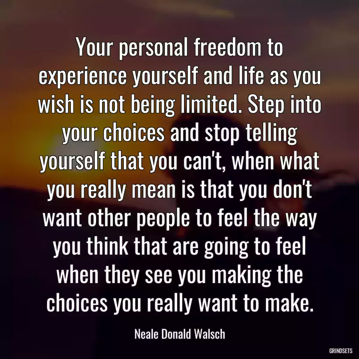 Your personal freedom to experience yourself and life as you wish is not being limited. Step into your choices and stop telling yourself that you can\'t, when what you really mean is that you don\'t want other people to feel the way you think that are going to feel when they see you making the choices you really want to make.