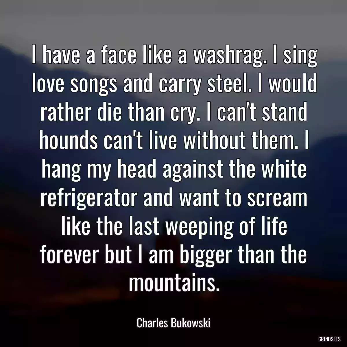 I have a face like a washrag. I sing love songs and carry steel. I would rather die than cry. I can\'t stand hounds can\'t live without them. I hang my head against the white refrigerator and want to scream like the last weeping of life forever but I am bigger than the mountains.