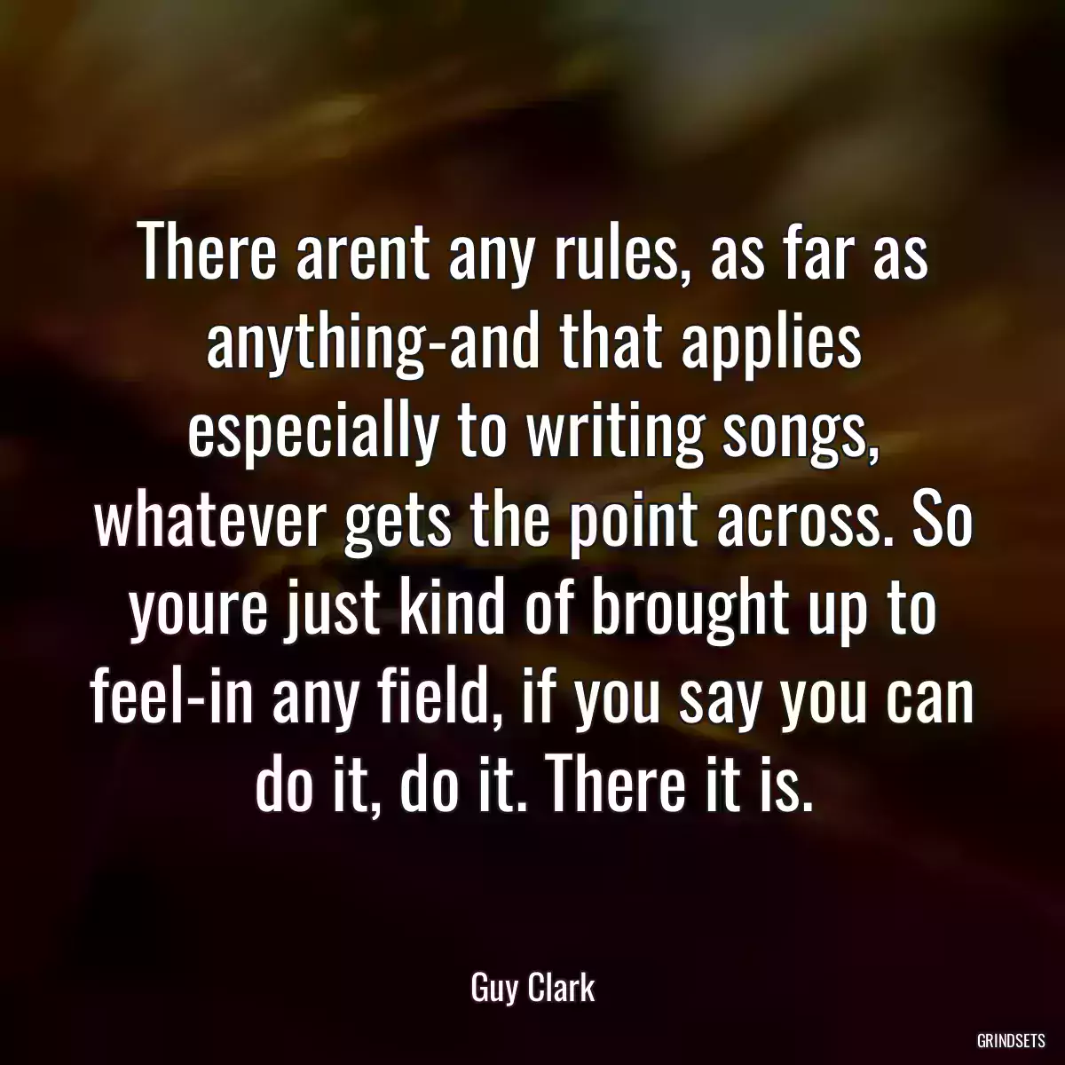 There arent any rules, as far as anything-and that applies especially to writing songs, whatever gets the point across. So youre just kind of brought up to feel-in any field, if you say you can do it, do it. There it is.