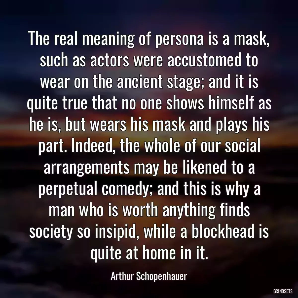 The real meaning of persona is a mask, such as actors were accustomed to wear on the ancient stage; and it is quite true that no one shows himself as he is, but wears his mask and plays his part. Indeed, the whole of our social arrangements may be likened to a perpetual comedy; and this is why a man who is worth anything finds society so insipid, while a blockhead is quite at home in it.