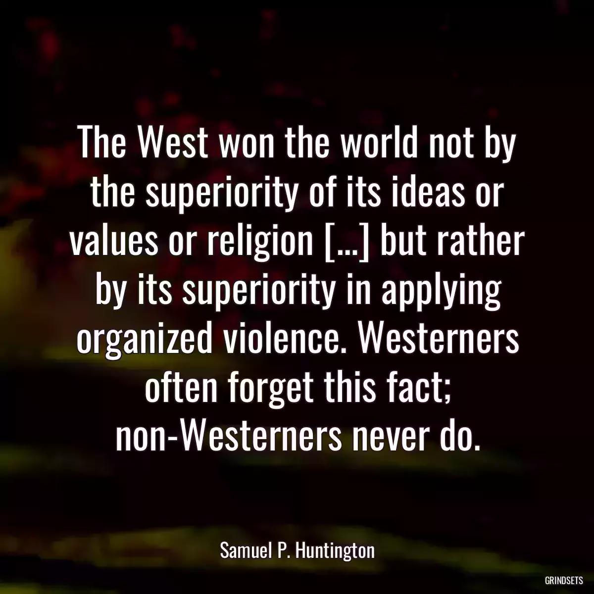 The West won the world not by the superiority of its ideas or values or religion […] but rather by its superiority in applying organized violence. Westerners often forget this fact; non-Westerners never do.