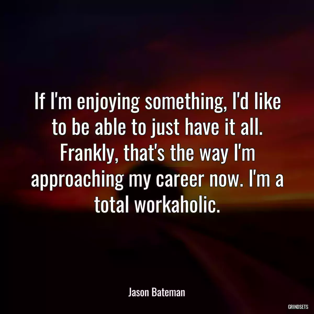 If I\'m enjoying something, I\'d like to be able to just have it all. Frankly, that\'s the way I\'m approaching my career now. I\'m a total workaholic.