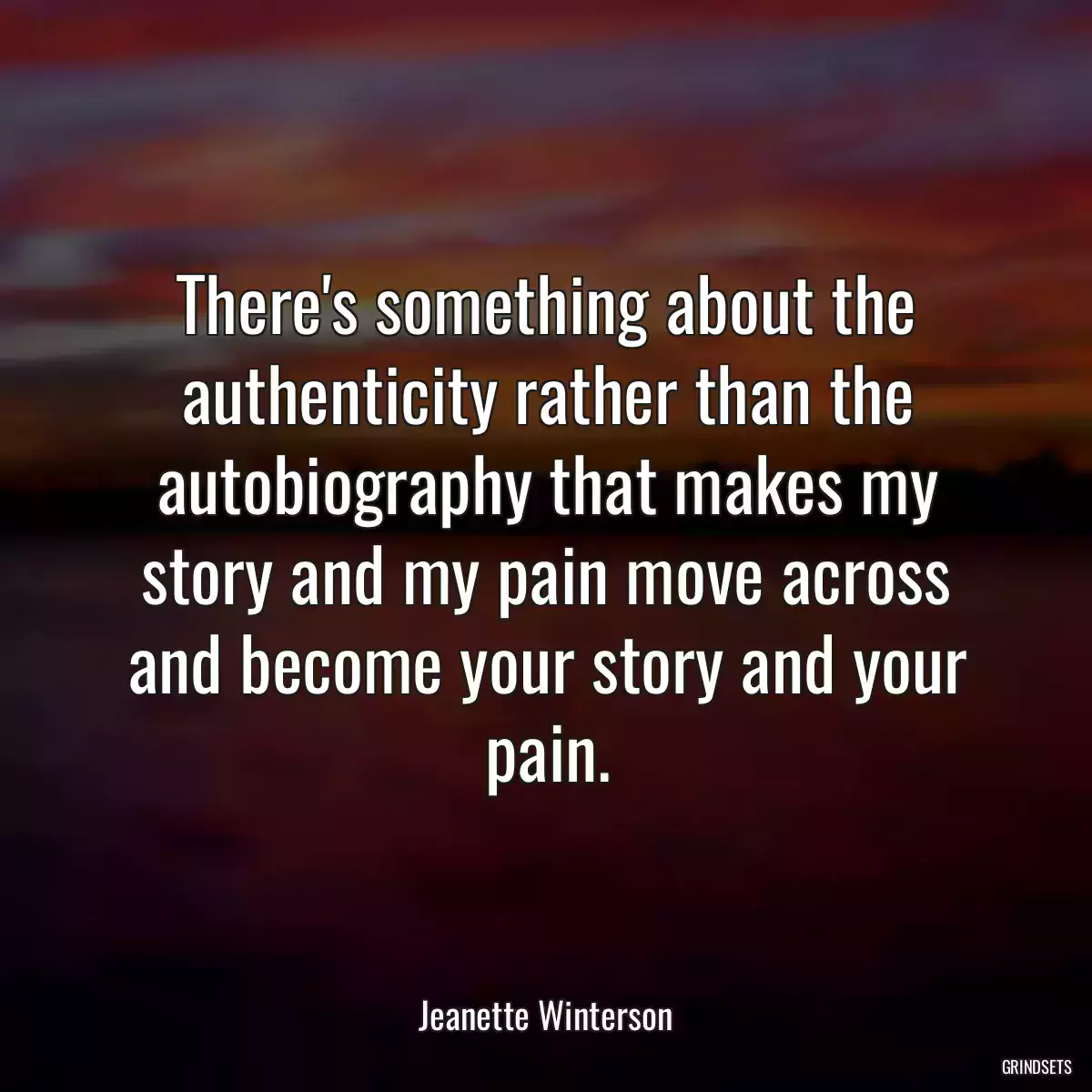 There\'s something about the authenticity rather than the autobiography that makes my story and my pain move across and become your story and your pain.