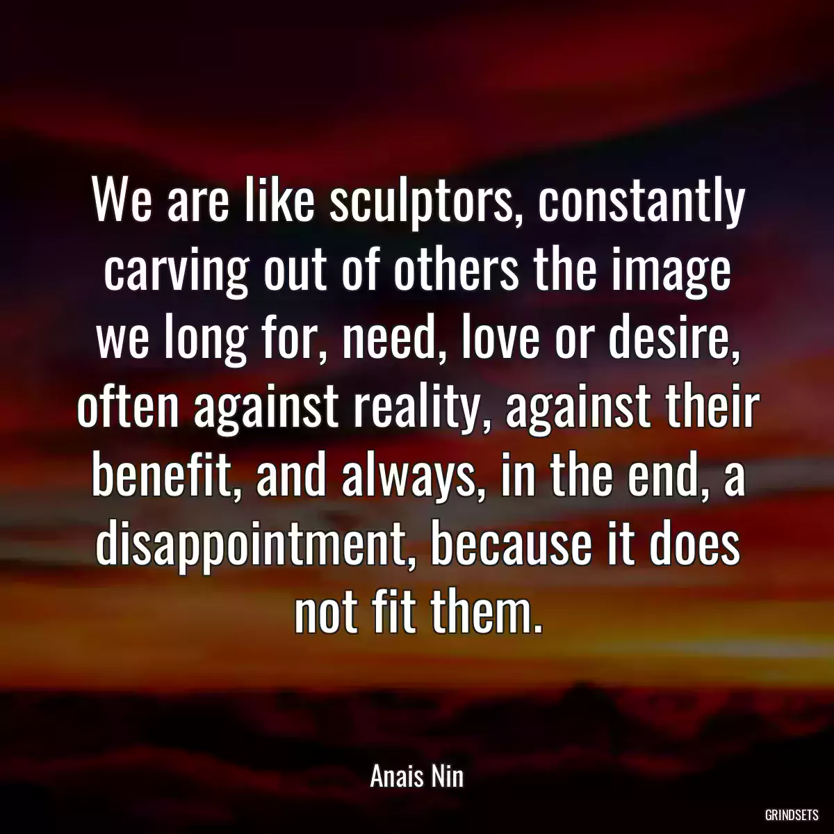 We are like sculptors, constantly carving out of others the image we long for, need, love or desire, often against reality, against their benefit, and always, in the end, a disappointment, because it does not fit them.