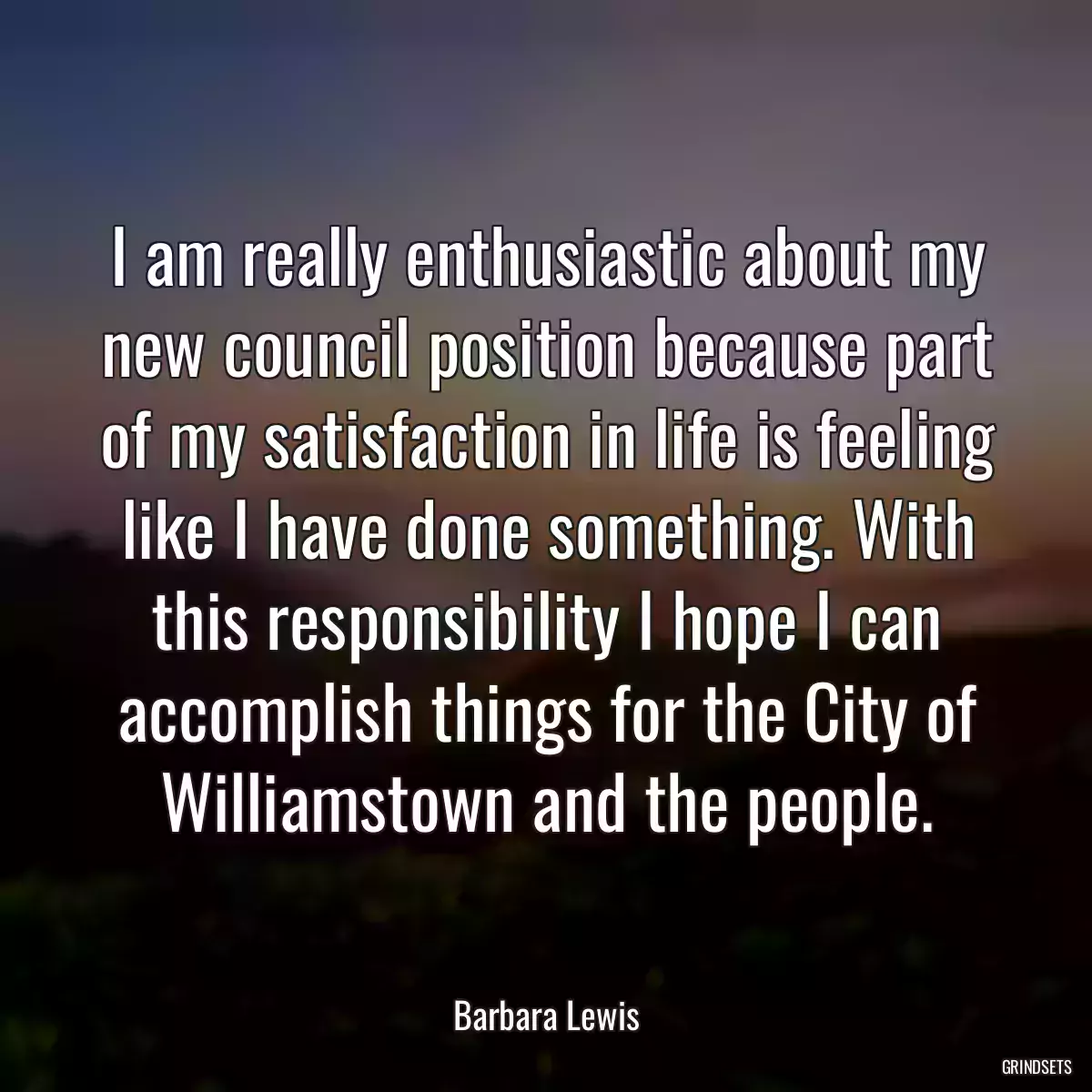 I am really enthusiastic about my new council position because part of my satisfaction in life is feeling like I have done something. With this responsibility I hope I can accomplish things for the City of Williamstown and the people.